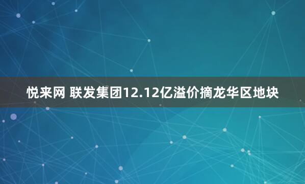悦来网 联发集团12.12亿溢价摘龙华区地块
