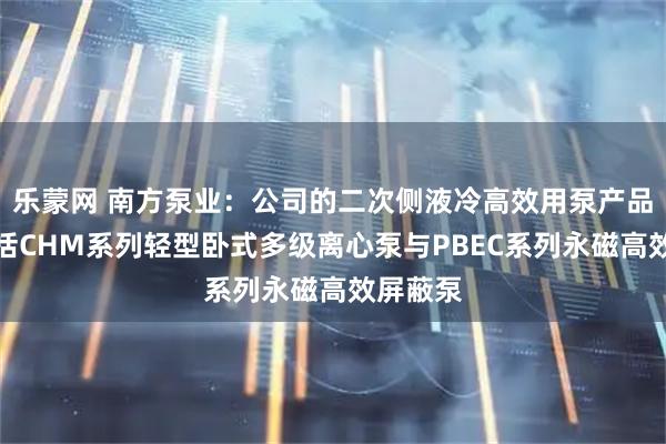 乐蒙网 南方泵业：公司的二次侧液冷高效用泵产品矩阵包括CHM系列轻型卧式多级离心泵与PBEC系列永磁高效屏蔽泵