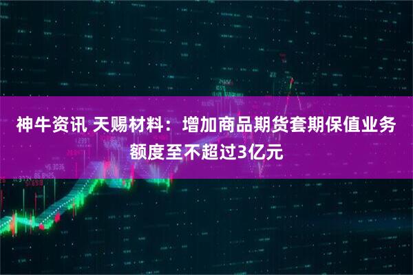 神牛资讯 天赐材料：增加商品期货套期保值业务额度至不超过3亿元