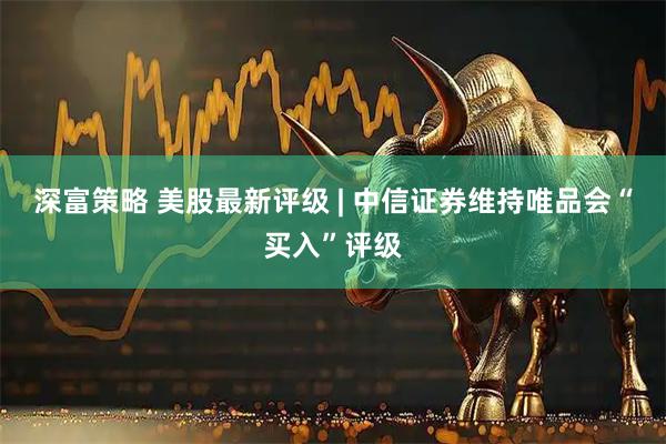 深富策略 美股最新评级 | 中信证券维持唯品会“买入”评级