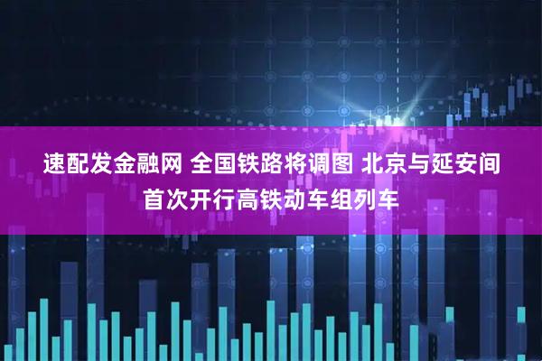 速配发金融网 全国铁路将调图 北京与延安间首次开行高铁动车组列车
