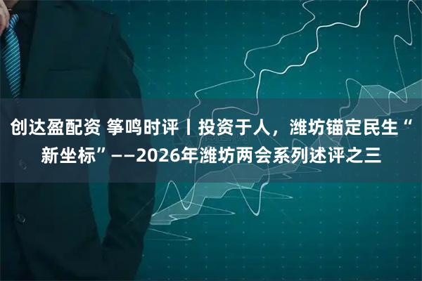 创达盈配资 筝鸣时评丨投资于人，潍坊锚定民生“新坐标”——2026年潍坊两会系列述评之三