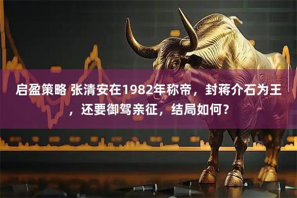 启盈策略 张清安在1982年称帝，封蒋介石为王，还要御驾亲征，结局如何？