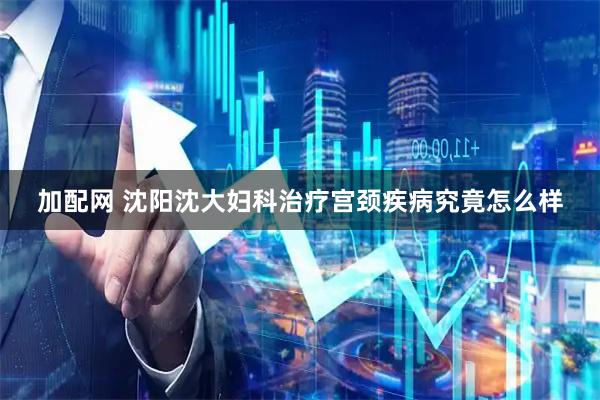 加配网 沈阳沈大妇科治疗宫颈疾病究竟怎么样