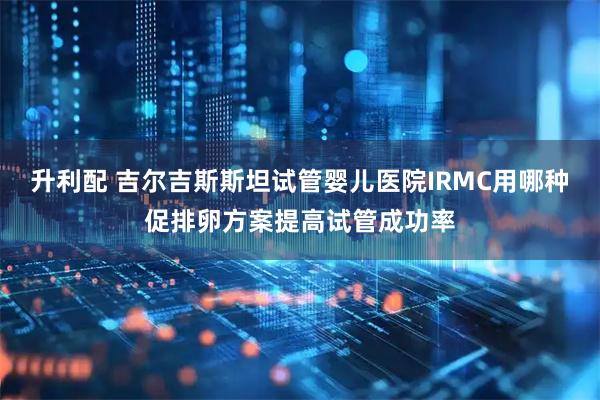 升利配 吉尔吉斯斯坦试管婴儿医院IRMC用哪种促排卵方案提高试管成功率