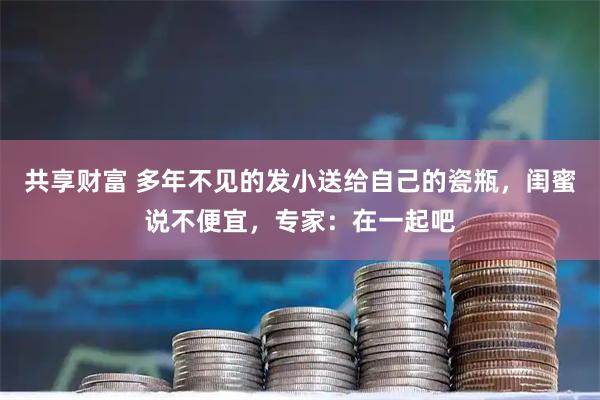 共享财富 多年不见的发小送给自己的瓷瓶，闺蜜说不便宜，专家：在一起吧