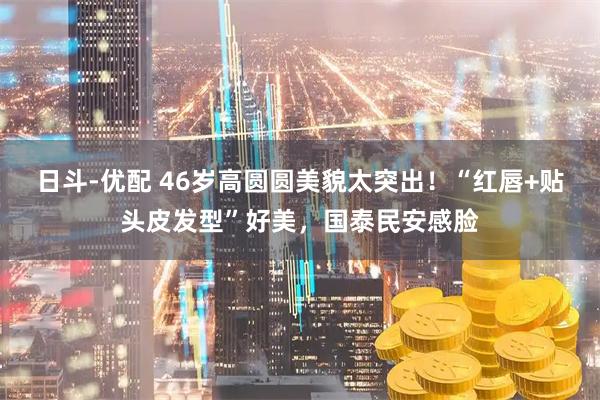 日斗-优配 46岁高圆圆美貌太突出！“红唇+贴头皮发型”好美，国泰民安感脸