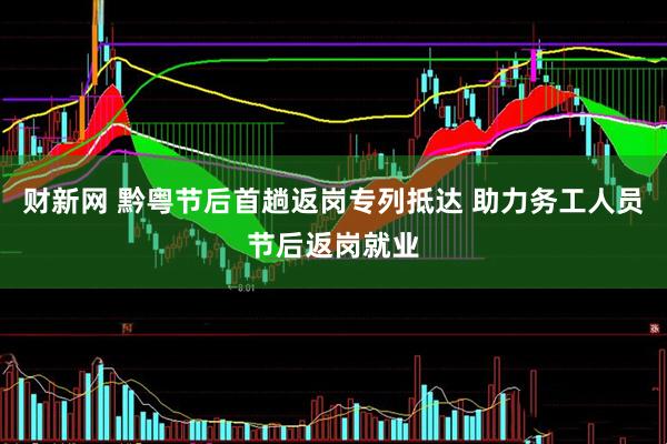 财新网 黔粤节后首趟返岗专列抵达 助力务工人员节后返岗就业