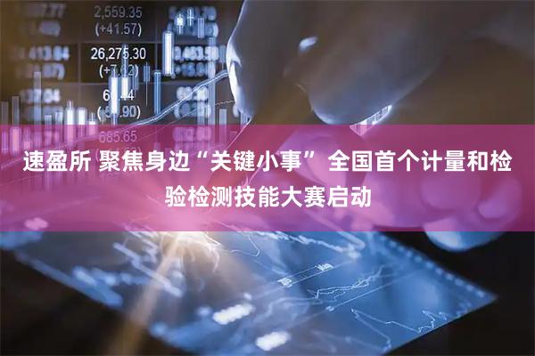 速盈所 聚焦身边“关键小事” 全国首个计量和检验检测技能大赛启动
