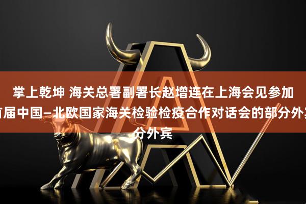 掌上乾坤 海关总署副署长赵增连在上海会见参加首届中国—北欧国家海关检验检疫合作对话会的部分外宾