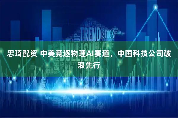 忠琦配资 中美竞逐物理AI赛道，中国科技公司破浪先行