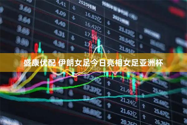 盛康优配 伊朗女足今日亮相女足亚洲杯