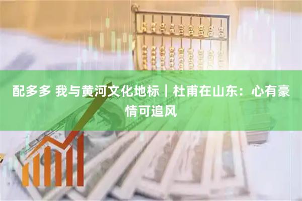配多多 我与黄河文化地标｜杜甫在山东：心有豪情可追风