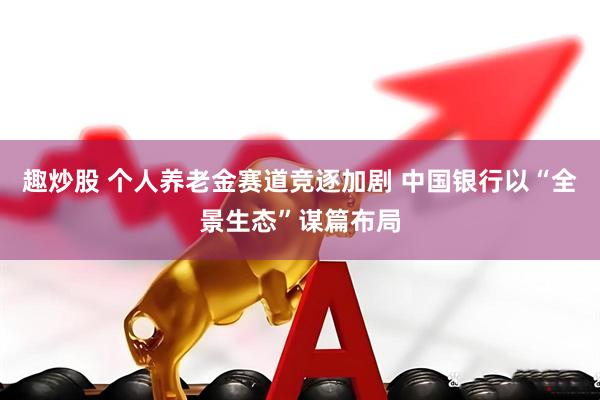 趣炒股 个人养老金赛道竞逐加剧 中国银行以“全景生态”谋篇布局