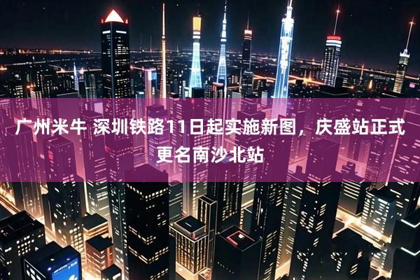 广州米牛 深圳铁路11日起实施新图，庆盛站正式更名南沙北站