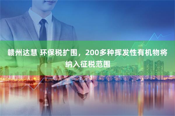 赣州达慧 环保税扩围，200多种挥发性有机物将纳入征税范围