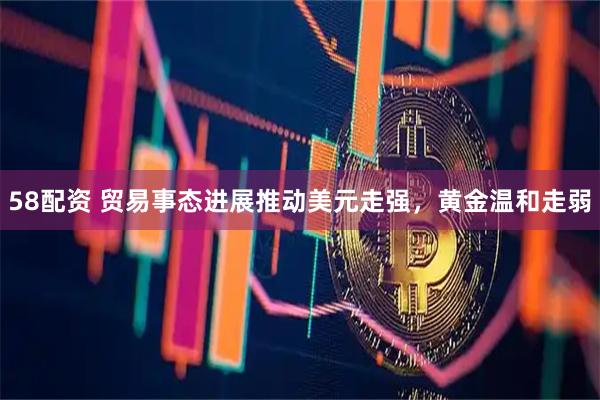 58配资 贸易事态进展推动美元走强，黄金温和走弱