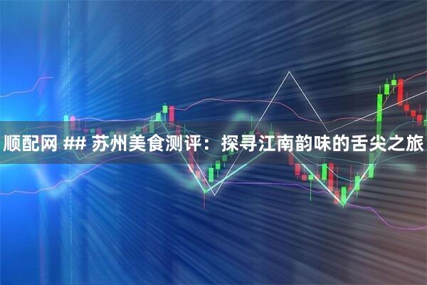 顺配网 ## 苏州美食测评：探寻江南韵味的舌尖之旅