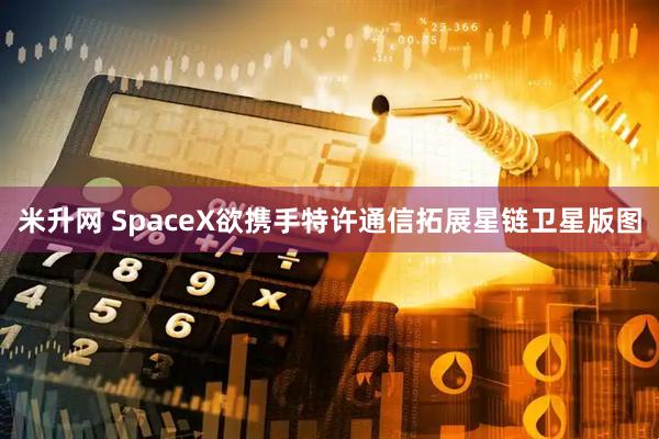 米升网 SpaceX欲携手特许通信拓展星链卫星版图