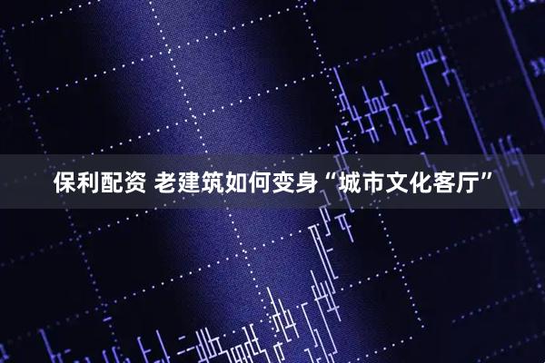 保利配资 老建筑如何变身“城市文化客厅”